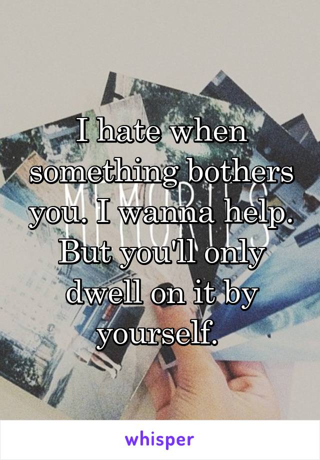 I hate when something bothers you. I wanna help. But you'll only dwell on it by yourself. 