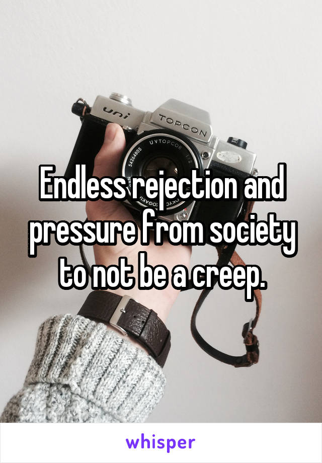 Endless rejection and pressure from society to not be a creep.