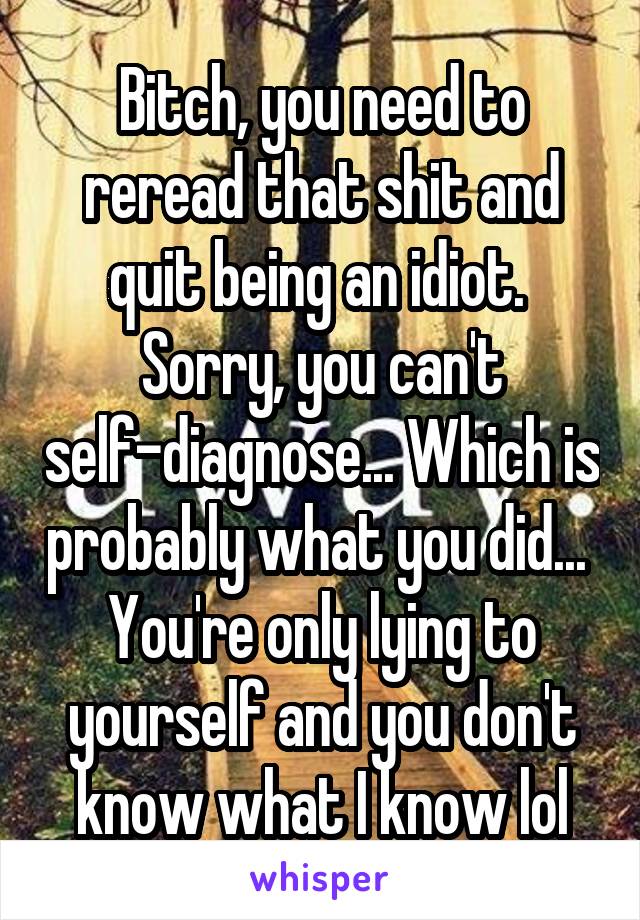 Bitch, you need to reread that shit and quit being an idiot. 
Sorry, you can't self-diagnose... Which is probably what you did... 
You're only lying to yourself and you don't know what I know lol