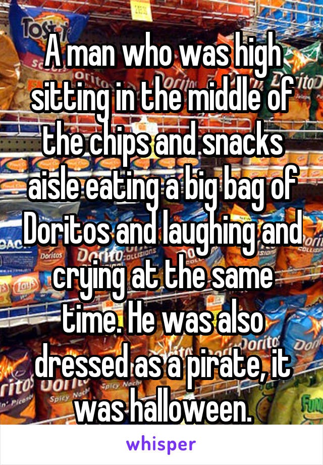 A man who was high sitting in the middle of the chips and snacks aisle eating a big bag of Doritos and laughing and crying at the same time. He was also dressed as a pirate, it was halloween.