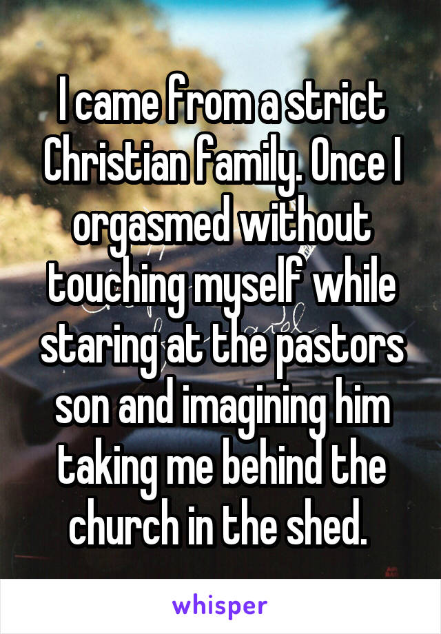I came from a strict Christian family. Once I orgasmed without touching myself while staring at the pastors son and imagining him taking me behind the church in the shed. 