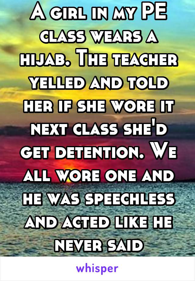 A girl in my PE class wears a hijab. The teacher yelled and told her if she wore it next class she'd get detention. We all wore one and he was speechless and acted like he never said anything 