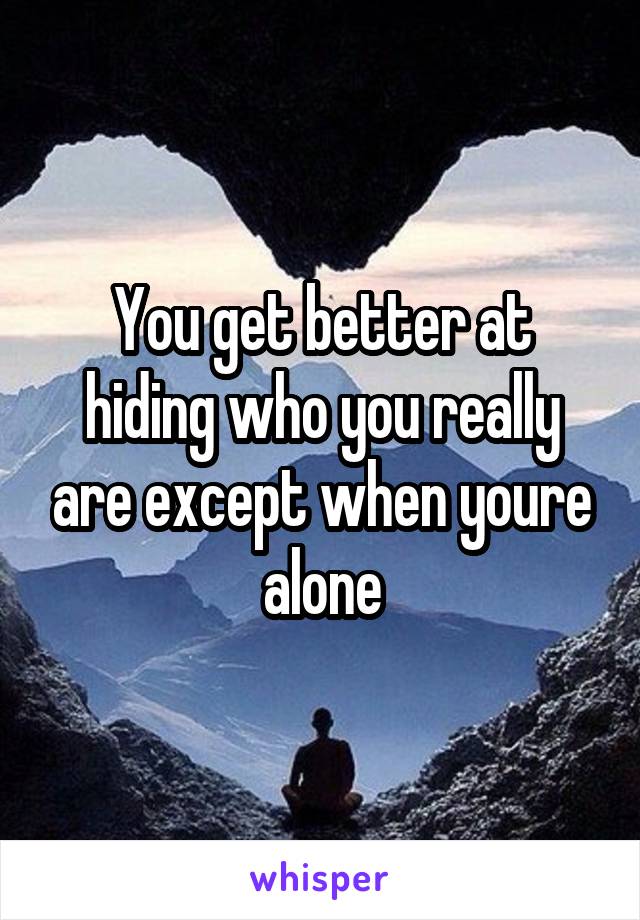 You get better at hiding who you really are except when youre alone