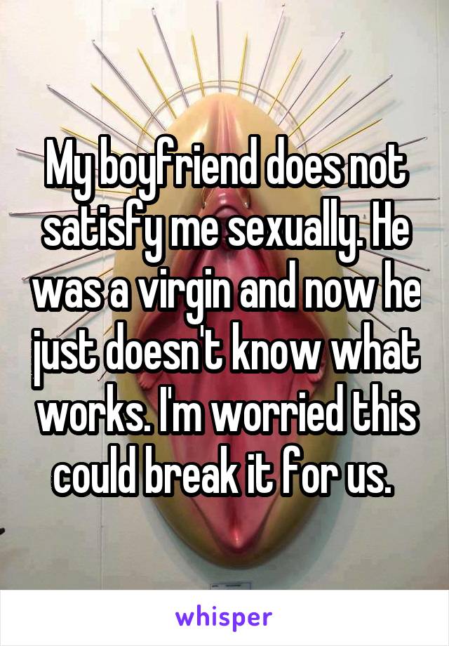 My boyfriend does not satisfy me sexually. He was a virgin and now he just doesn't know what works. I'm worried this could break it for us. 