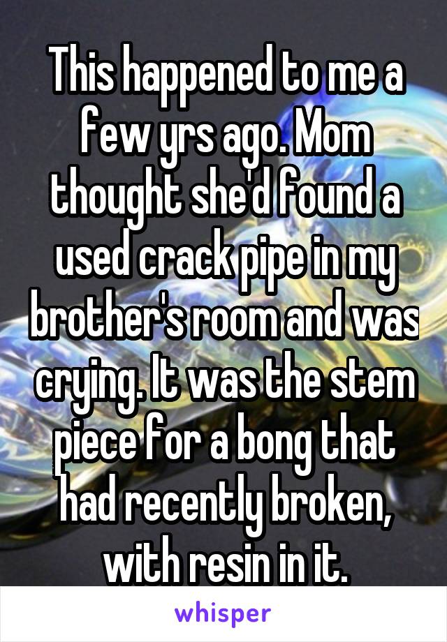 This happened to me a few yrs ago. Mom thought she'd found a used crack pipe in my brother's room and was crying. It was the stem piece for a bong that had recently broken, with resin in it.