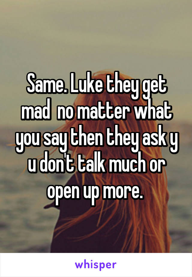 Same. Luke they get mad  no matter what you say then they ask y u don't talk much or open up more. 
