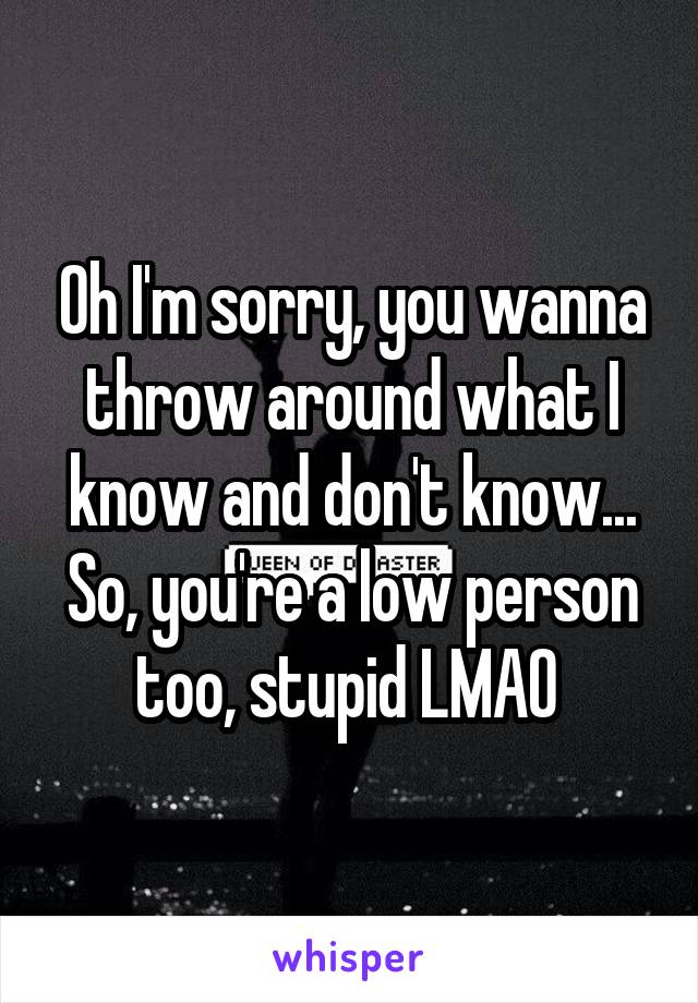 Oh I'm sorry, you wanna throw around what I know and don't know...
So, you're a low person too, stupid LMAO 