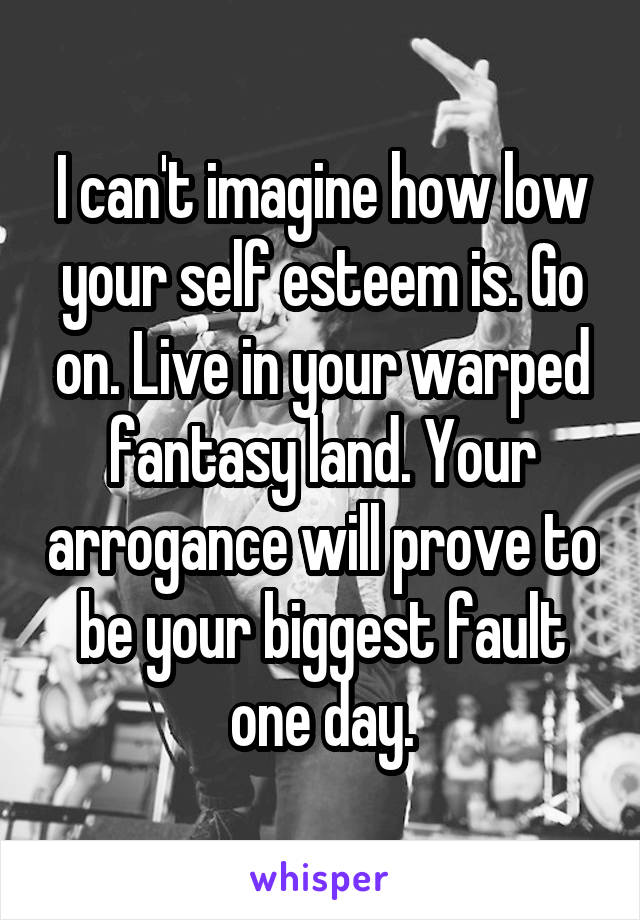 I can't imagine how low your self esteem is. Go on. Live in your warped fantasy land. Your arrogance will prove to be your biggest fault one day.