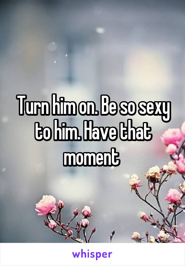 Turn him on. Be so sexy to him. Have that moment 