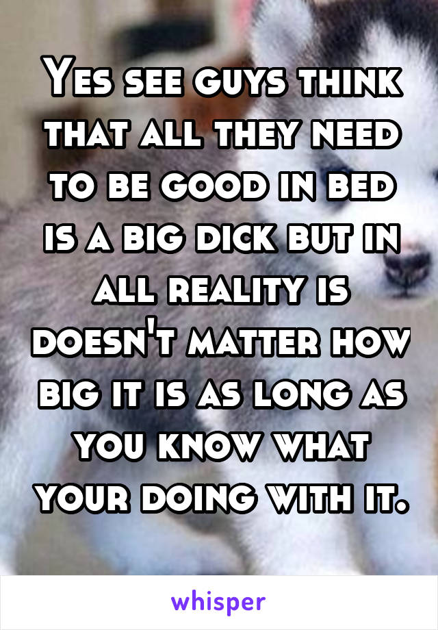 Yes see guys think that all they need to be good in bed is a big dick but in all reality is doesn't matter how big it is as long as you know what your doing with it. 