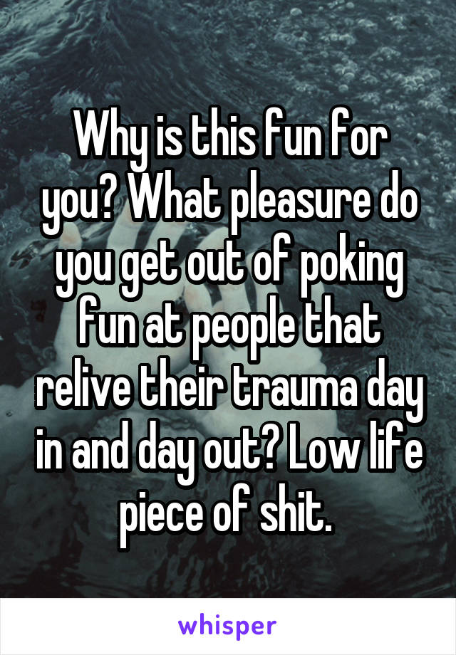 Why is this fun for you? What pleasure do you get out of poking fun at people that relive their trauma day in and day out? Low life piece of shit. 