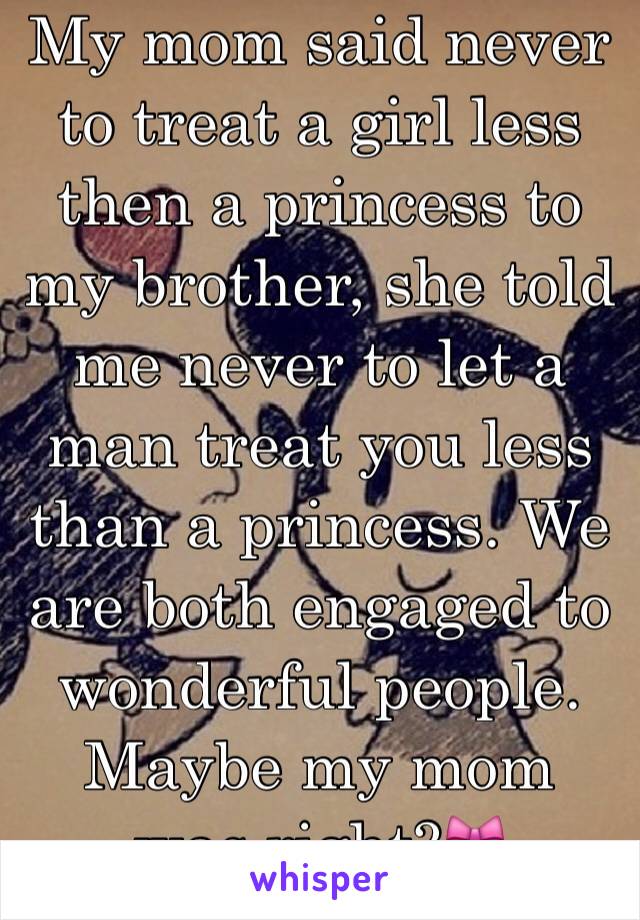 My mom said never to treat a girl less then a princess to my brother, she told me never to let a man treat you less than a princess. We are both engaged to wonderful people. Maybe my mom was right?🎀