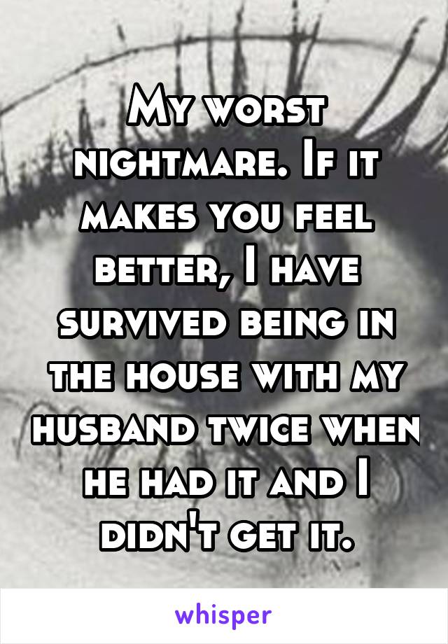 My worst nightmare. If it makes you feel better, I have survived being in the house with my husband twice when he had it and I didn't get it.