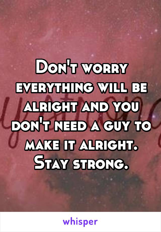 Don't worry everything will be alright and you don't need a guy to make it alright. Stay strong.