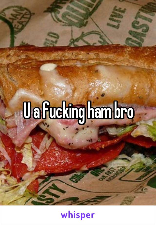 U a fucking ham bro