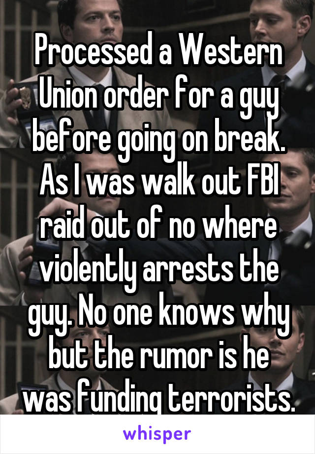 Processed a Western Union order for a guy before going on break. As I was walk out FBI raid out of no where violently arrests the guy. No one knows why but the rumor is he was funding terrorists.