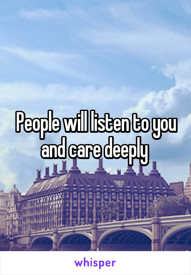 People will listen to you and care deeply 