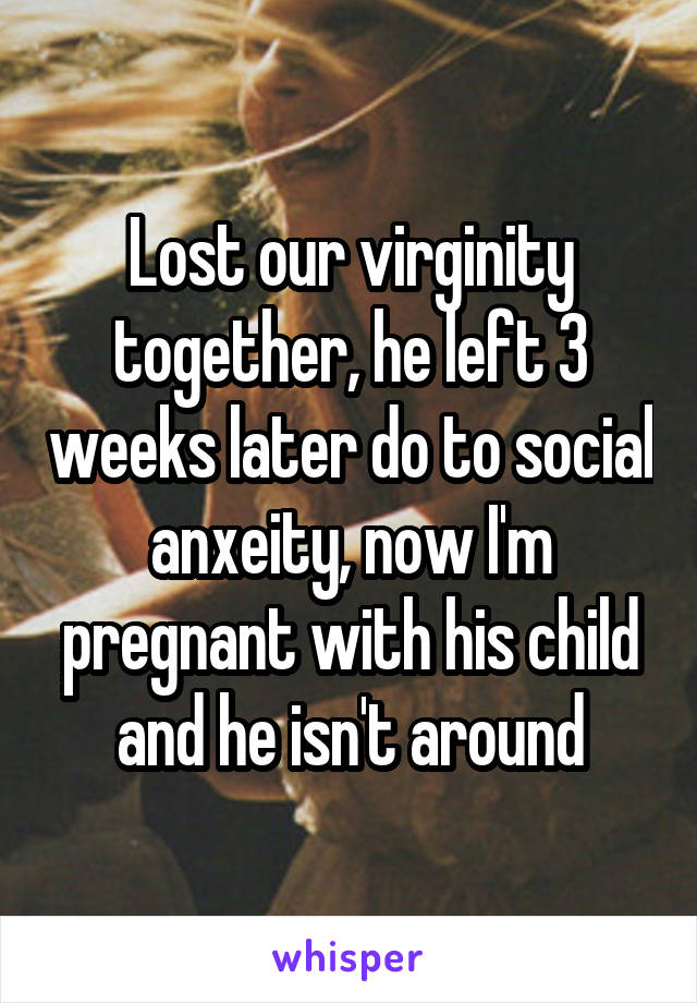 Lost our virginity together, he left 3 weeks later do to social anxeity, now I'm pregnant with his child and he isn't around