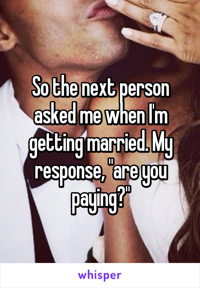 So the next person asked me when I'm getting married. My response, "are you paying?"