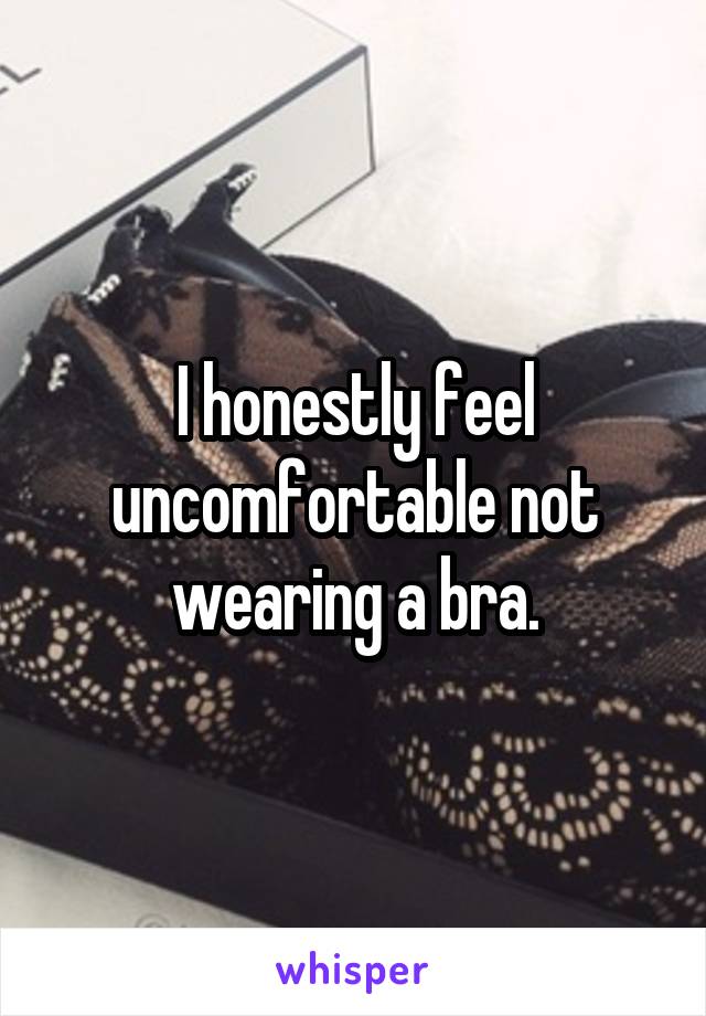 I honestly feel uncomfortable not wearing a bra.
