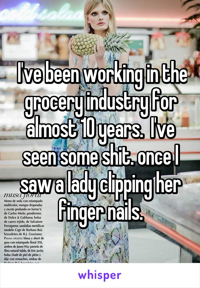  I've been working in the grocery industry for almost 10 years.  I've seen some shit. once I saw a lady clipping her finger nails.