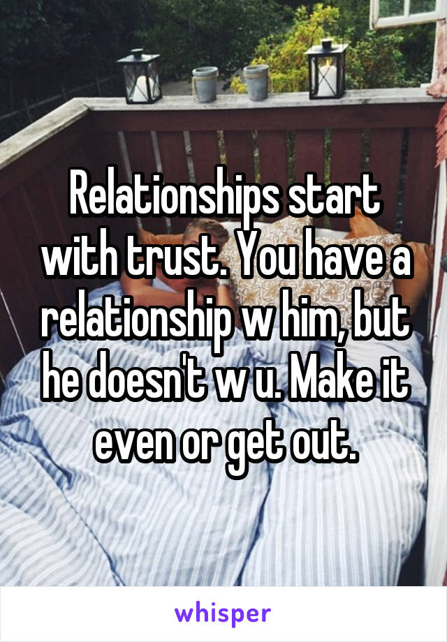 Relationships start with trust. You have a relationship w him, but he doesn't w u. Make it even or get out.