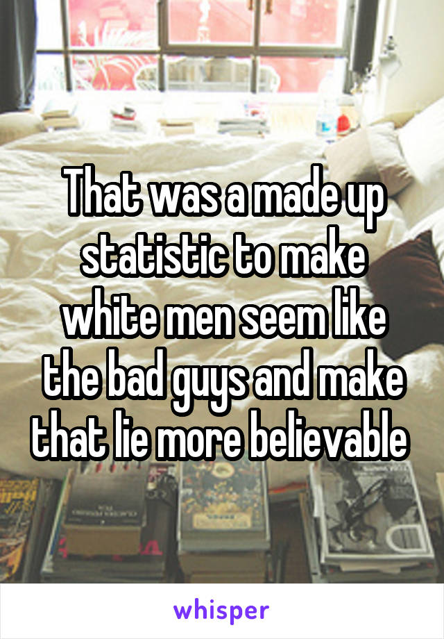 That was a made up statistic to make white men seem like the bad guys and make that lie more believable 
