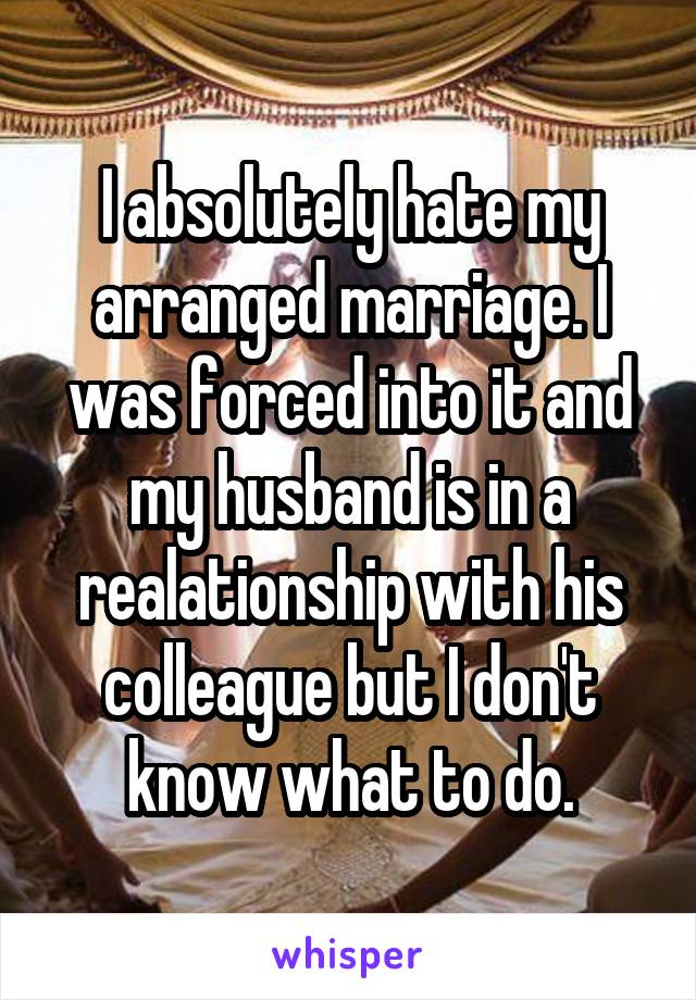 I absolutely hate my arranged marriage. I was forced into it and my husband is in a realationship with his colleague but I don't know what to do.