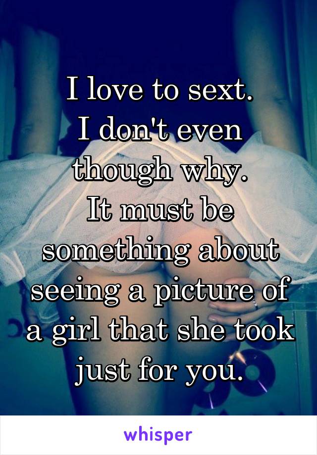 I love to sext.
I don't even though why.
It must be something about seeing a picture of a girl that she took just for you.