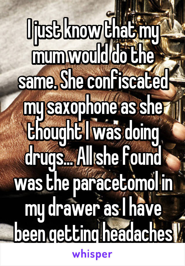 I just know that my mum would do the same. She confiscated my saxophone as she thought I was doing drugs... All she found was the paracetomol in my drawer as I have been getting headaches