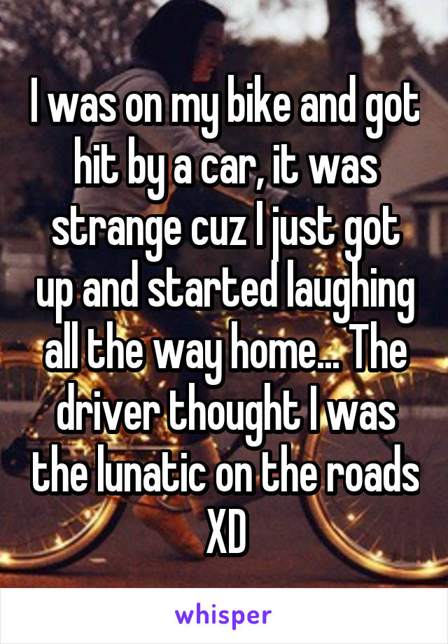 I was on my bike and got hit by a car, it was strange cuz I just got up and started laughing all the way home... The driver thought I was the lunatic on the roads XD