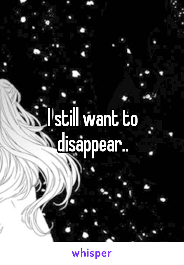 I still want to disappear..