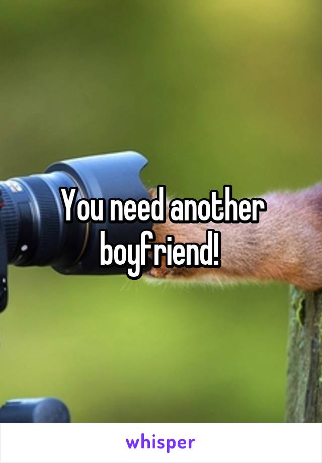 You need another boyfriend! 