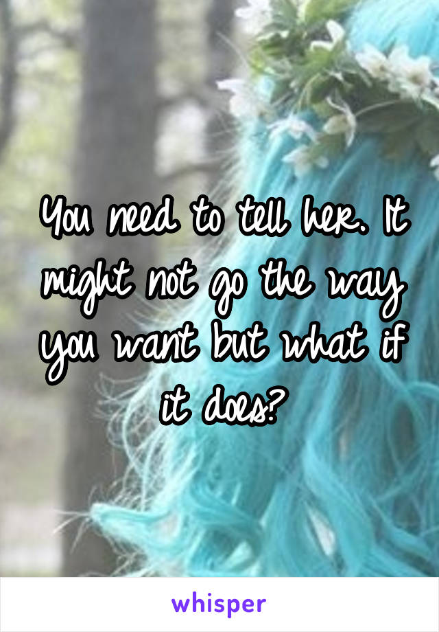 You need to tell her. It might not go the way you want but what if it does?