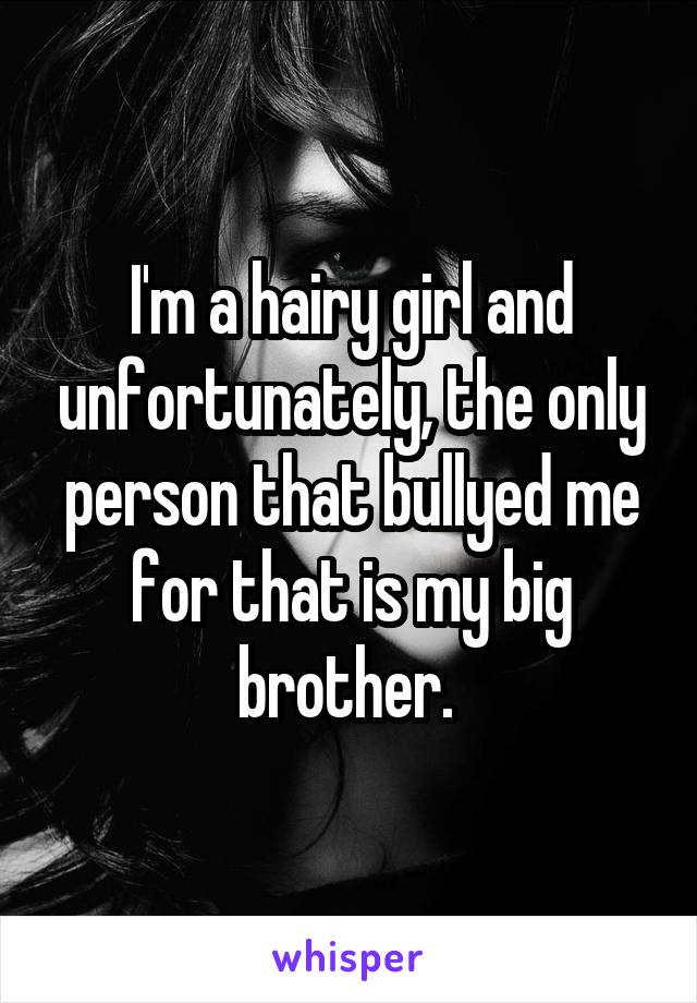 I'm a hairy girl and unfortunately, the only person that bullyed me for that is my big brother. 
