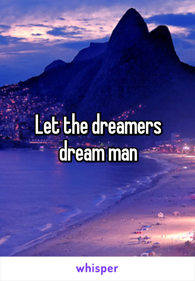 Let the dreamers dream man