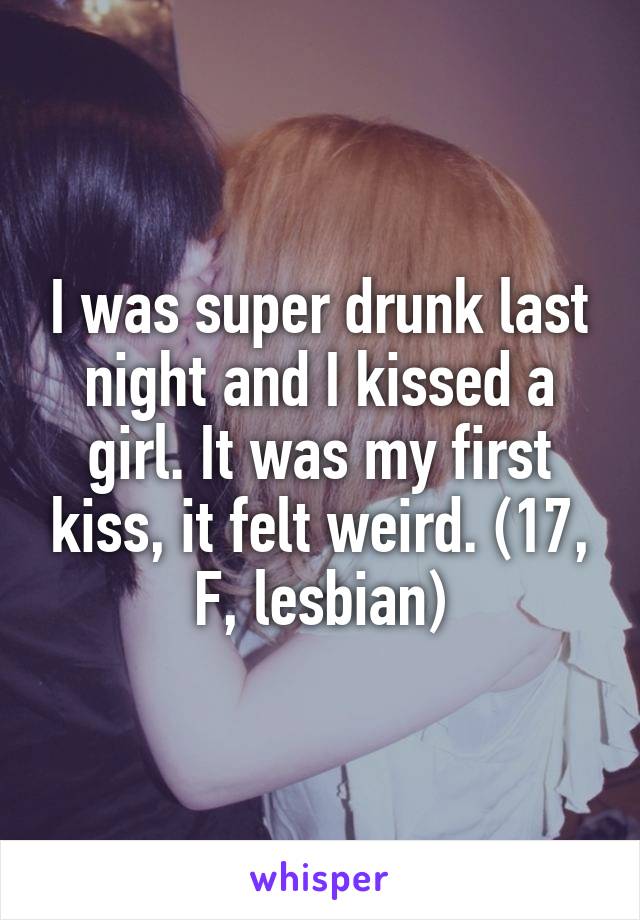 I was super drunk last night and I kissed a girl. It was my first kiss, it felt weird. (17, F, lesbian)