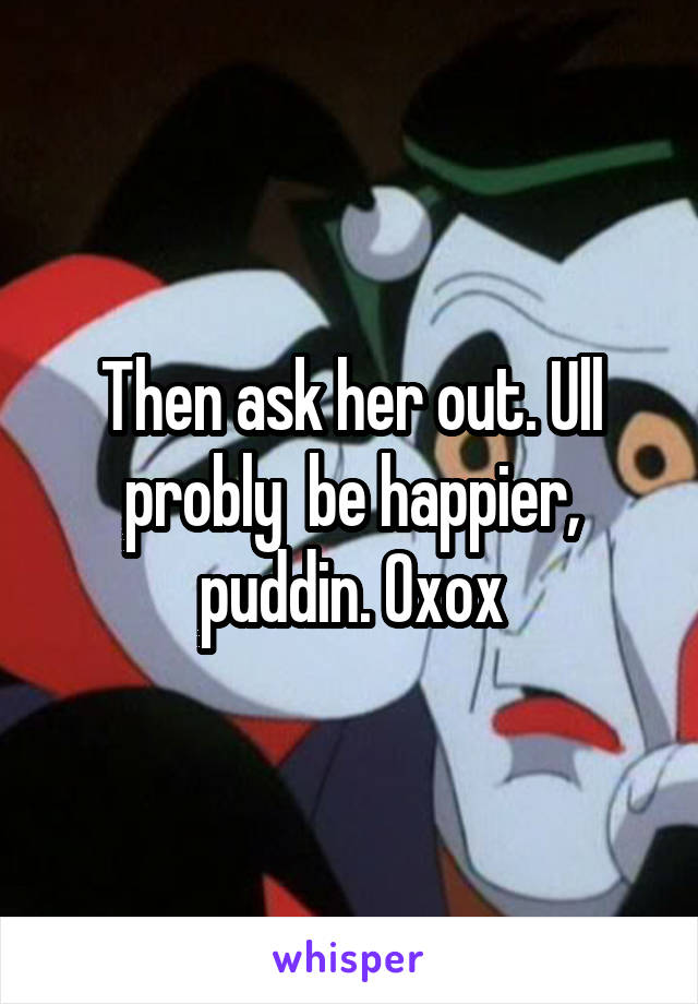 Then ask her out. Ull probly  be happier, puddin. Oxox