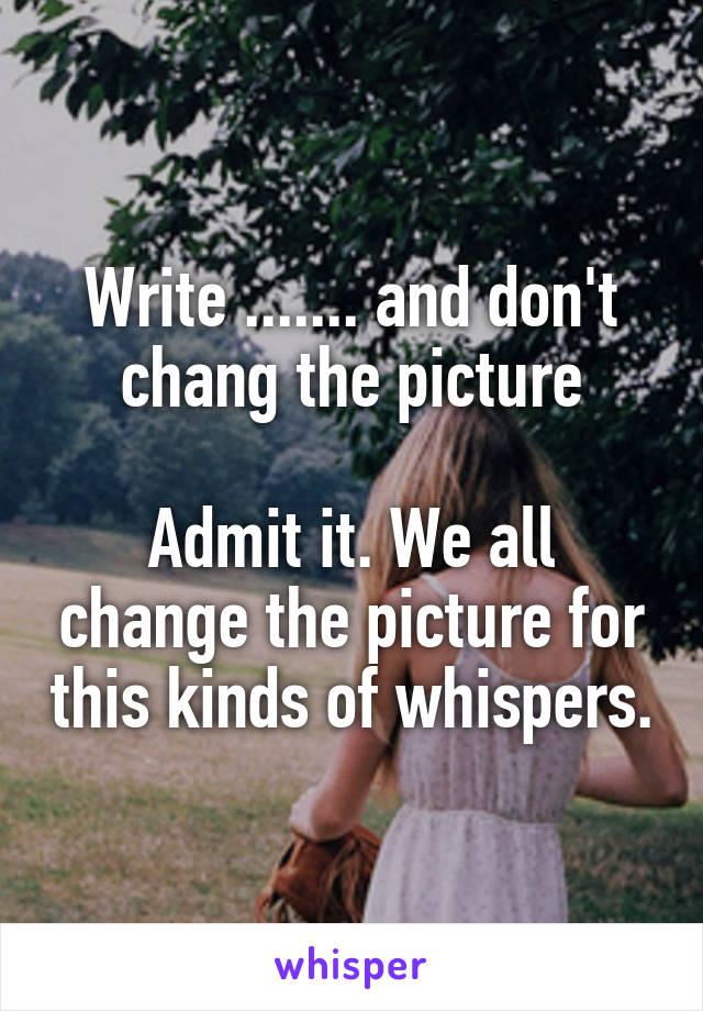 Write ....... and don't chang the picture

Admit it. We all change the picture for this kinds of whispers.