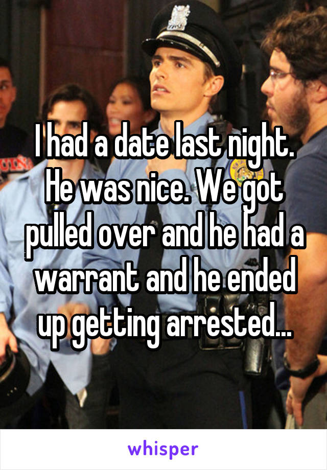 I had a date last night. He was nice. We got pulled over and he had a warrant and he ended up getting arrested...