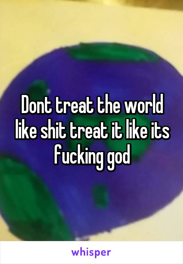 Dont treat the world like shit treat it like its fucking god