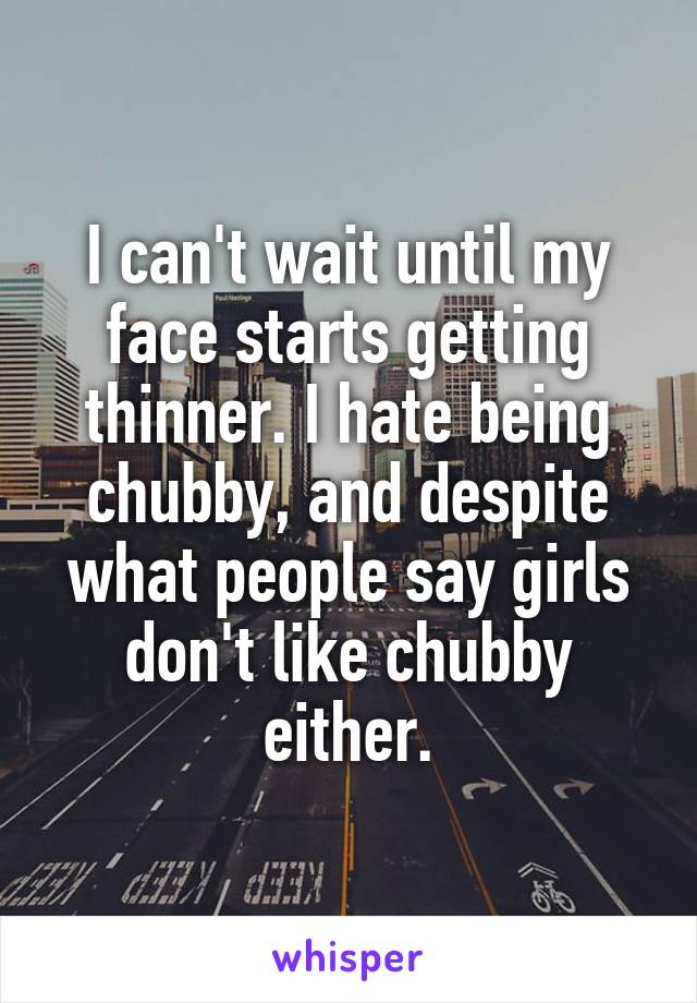 I can't wait until my face starts getting thinner. I hate being chubby, and despite what people say girls don't like chubby either.