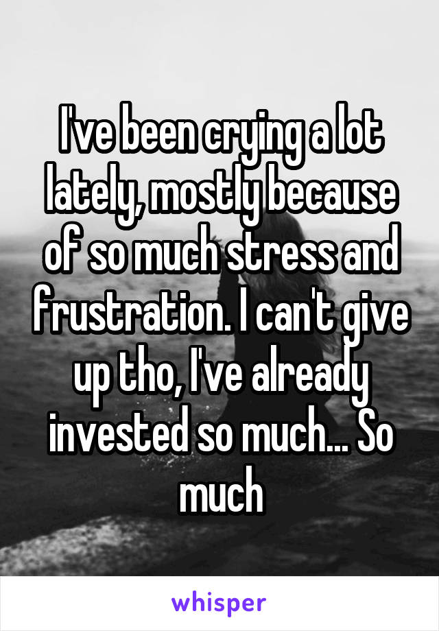 I've been crying a lot lately, mostly because of so much stress and frustration. I can't give up tho, I've already invested so much... So much