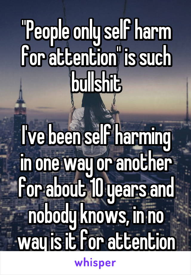 "People only self harm for attention" is such bullshit

I've been self harming in one way or another for about 10 years and nobody knows, in no way is it for attention