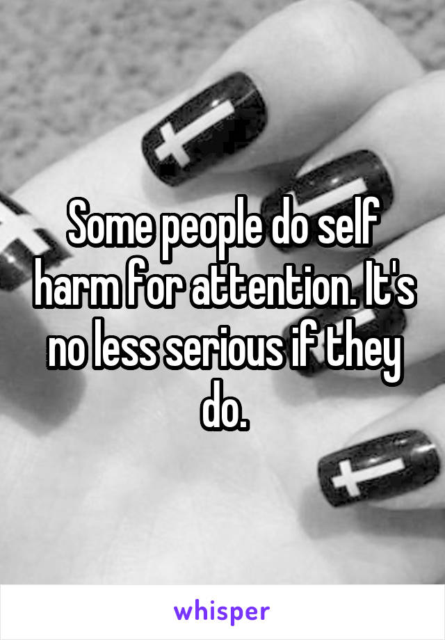 Some people do self harm for attention. It's no less serious if they do.