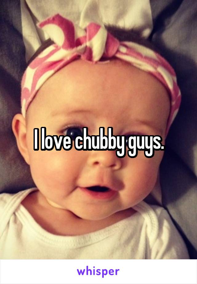 I love chubby guys.