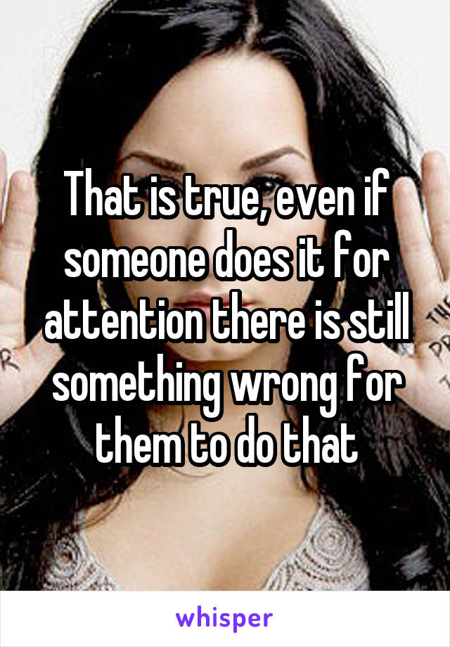 That is true, even if someone does it for attention there is still something wrong for them to do that