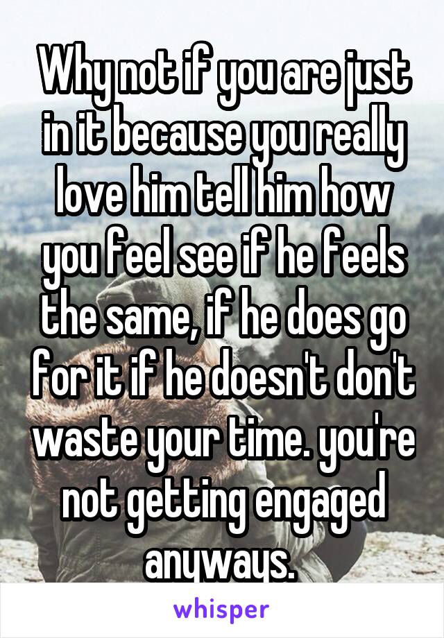 Why not if you are just in it because you really love him tell him how you feel see if he feels the same, if he does go for it if he doesn't don't waste your time. you're not getting engaged anyways. 