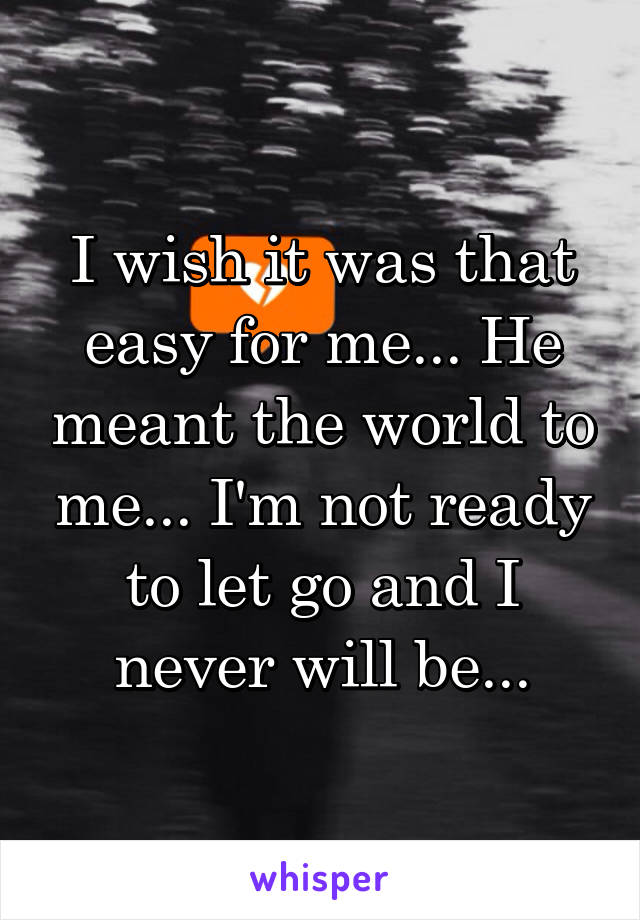 I wish it was that easy for me... He meant the world to me... I'm not ready to let go and I never will be...