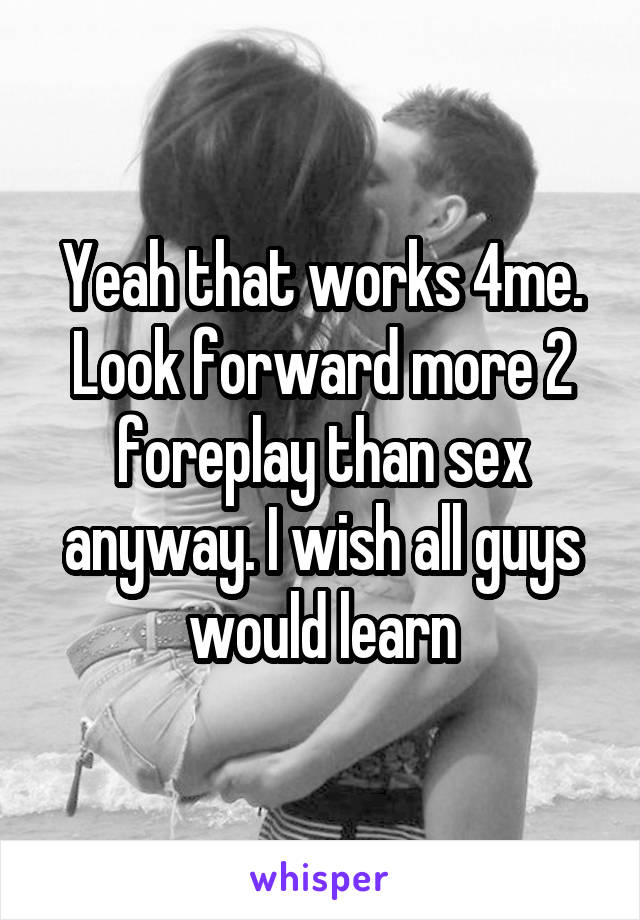 Yeah that works 4me. Look forward more 2 foreplay than sex anyway. I wish all guys would learn